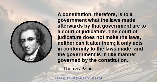 A constitution, therefore, is to a government what the laws made afterwards by that government are to a court of judicature. The court of judicature does not make the laws, neither can it alter them; it only acts in