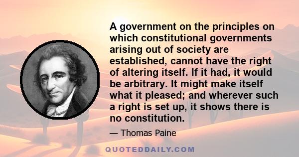 A government on the principles on which constitutional governments arising out of society are established, cannot have the right of altering itself. If it had, it would be arbitrary. It might make itself what it