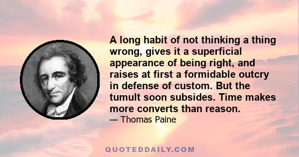 A long habit of not thinking a thing wrong, gives it a superficial appearance of being right, and raises at first a formidable outcry in defense of custom. But the tumult soon subsides. Time makes more converts than