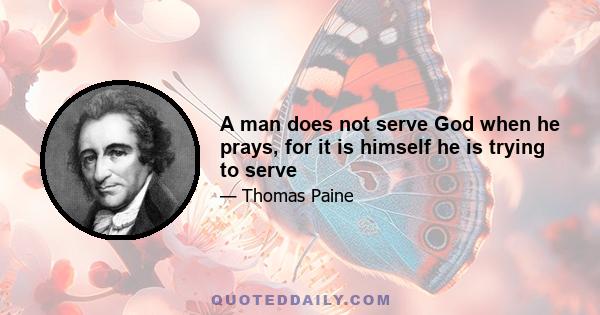 A man does not serve God when he prays, for it is himself he is trying to serve