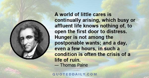 A world of little cares is continually arising, which busy or affluent life knows nothing of, to open the first door to distress. Hunger is not among the postponable wants; and a day, even a few hours, in such a