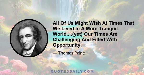 All Of Us Might Wish At Times That We Lived In A More Tranquil World....(yet) Our Times Are Challenging And Filled With Opportunity.