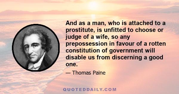 And as a man, who is attached to a prostitute, is unfitted to choose or judge of a wife, so any prepossession in favour of a rotten constitution of government will disable us from discerning a good one.