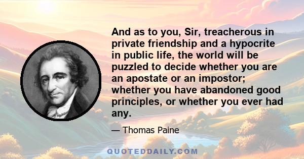 And as to you, Sir, treacherous in private friendship and a hypocrite in public life, the world will be puzzled to decide whether you are an apostate or an impostor; whether you have abandoned good principles, or