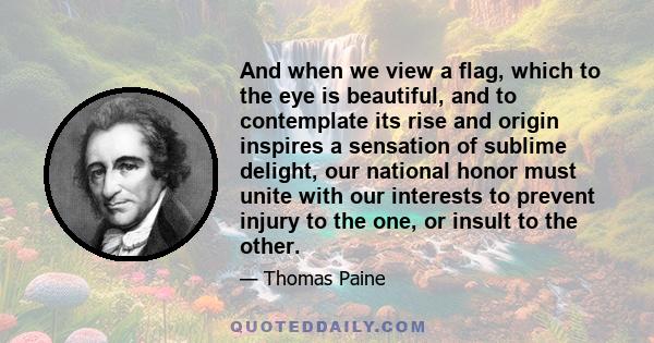 And when we view a flag, which to the eye is beautiful, and to contemplate its rise and origin inspires a sensation of sublime delight, our national honor must unite with our interests to prevent injury to the one, or