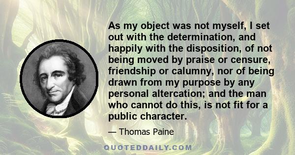 As my object was not myself, I set out with the determination, and happily with the disposition, of not being moved by praise or censure, friendship or calumny, nor of being drawn from my purpose by any personal