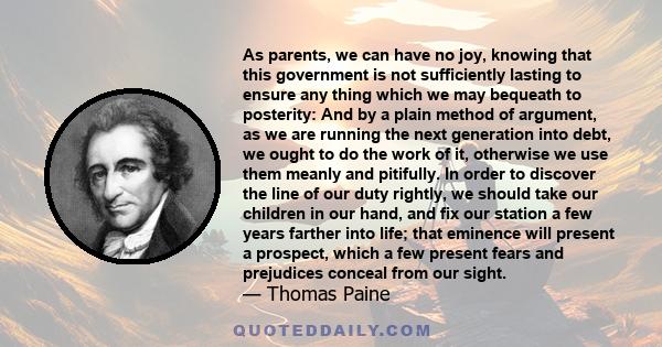 As parents, we can have no joy, knowing that this government is not sufficiently lasting to ensure any thing which we may bequeath to posterity: And by a plain method of argument, as we are running the next generation