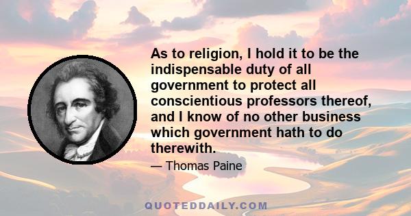 As to religion, I hold it to be the indispensable duty of all government to protect all conscientious professors thereof, and I know of no other business which government hath to do therewith.