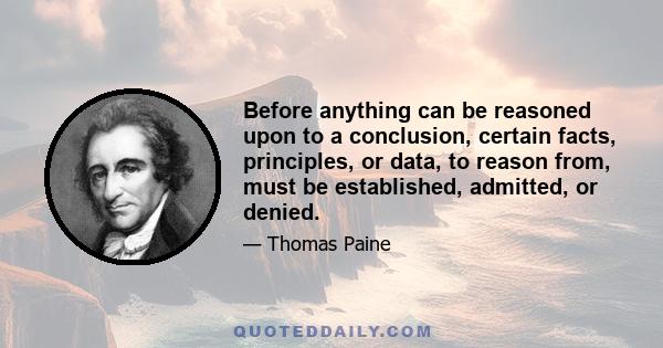 Before anything can be reasoned upon to a conclusion, certain facts, principles, or data, to reason from, must be established, admitted, or denied.