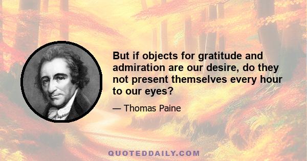 But if objects for gratitude and admiration are our desire, do they not present themselves every hour to our eyes?