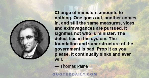 Change of ministers amounts to nothing. One goes out, another comes in, and still the same measures, vices, and extravagances are pursued. It signifies not who is minister. The defect lies in the system. The foundation