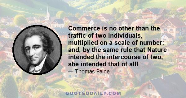 Commerce is no other than the traffic of two individuals, multiplied on a scale of number; and, by the same rule that Nature intended the intercourse of two, she intended that of all!