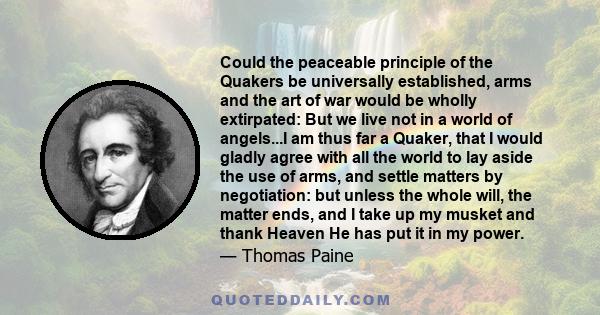 Could the peaceable principle of the Quakers be universally established, arms and the art of war would be wholly extirpated: But we live not in a world of angels...I am thus far a Quaker, that I would gladly agree with