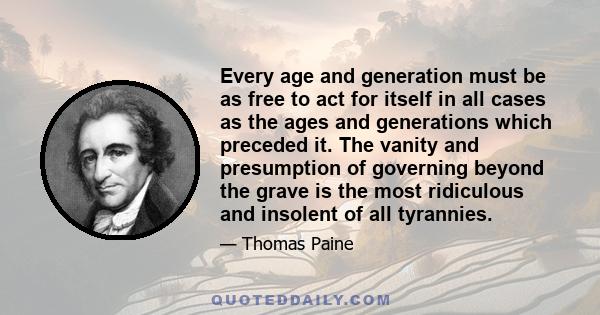 Every age and generation must be as free to act for itself in all cases as the ages and generations which preceded it. The vanity and presumption of governing beyond the grave is the most ridiculous and insolent of all