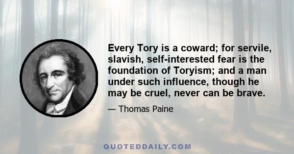 Every Tory is a coward; for servile, slavish, self-interested fear is the foundation of Toryism; and a man under such influence, though he may be cruel, never can be brave.