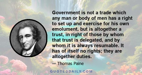 Government is not a trade which any man or body of men has a right to set up and exercise for his own emolument, but is altogether a trust, in right of those by whom that trust is delegated, and by whom it is always