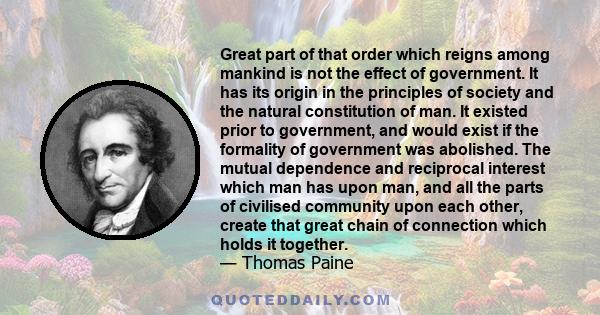 Great part of that order which reigns among mankind is not the effect of government. It has its origin in the principles of society and the natural constitution of man. It existed prior to government, and would exist if 