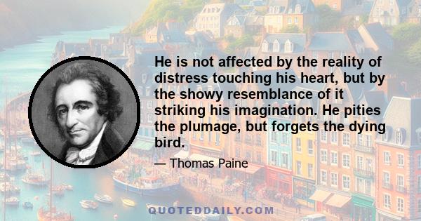 He is not affected by the reality of distress touching his heart, but by the showy resemblance of it striking his imagination. He pities the plumage, but forgets the dying bird.