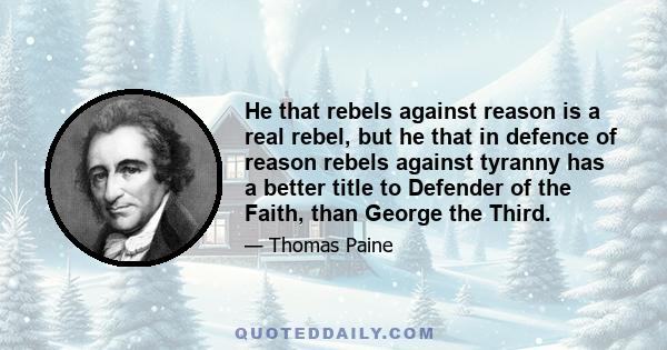 He that rebels against reason is a real rebel, but he that in defence of reason rebels against tyranny has a better title to Defender of the Faith, than George the Third.