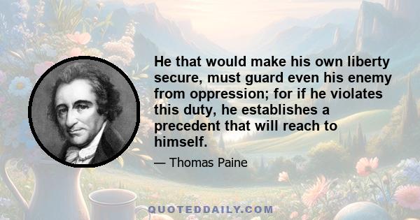 He that would make his own liberty secure, must guard even his enemy from oppression; for if he violates this duty, he establishes a precedent that will reach to himself.