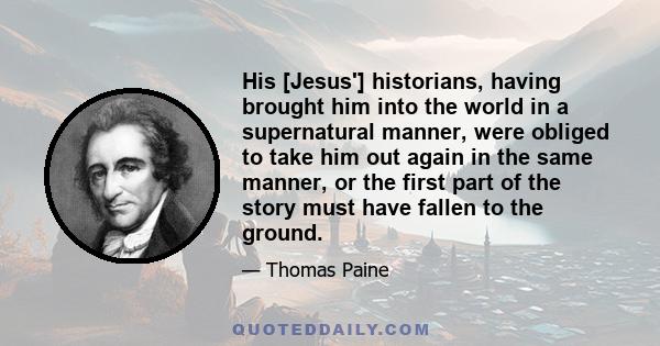 His [Jesus'] historians, having brought him into the world in a supernatural manner, were obliged to take him out again in the same manner, or the first part of the story must have fallen to the ground.