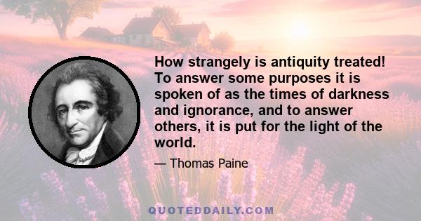 How strangely is antiquity treated! To answer some purposes it is spoken of as the times of darkness and ignorance, and to answer others, it is put for the light of the world.