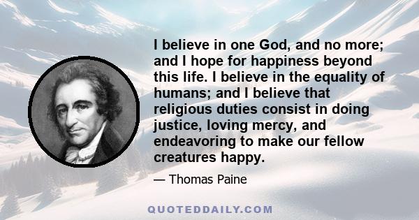 I believe in one God, and no more; and I hope for happiness beyond this life. I believe in the equality of humans; and I believe that religious duties consist in doing justice, loving mercy, and endeavoring to make our