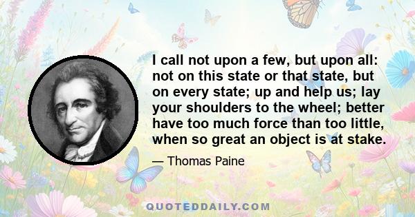 I call not upon a few, but upon all: not on this state or that state, but on every state; up and help us; lay your shoulders to the wheel; better have too much force than too little, when so great an object is at stake.