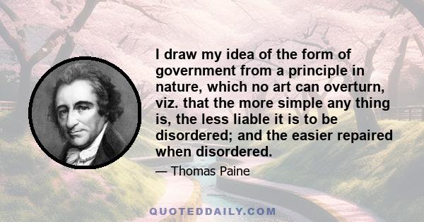 I draw my idea of the form of government from a principle in nature, which no art can overturn, viz. that the more simple any thing is, the less liable it is to be disordered; and the easier repaired when disordered.