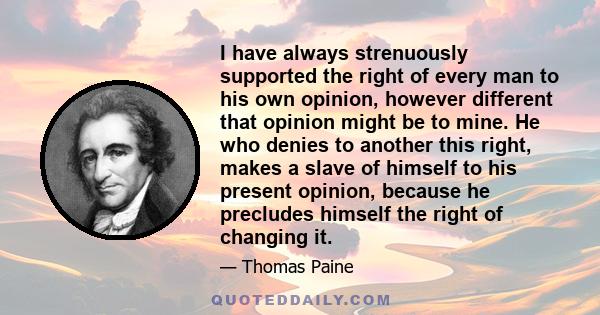 I have always strenuously supported the right of every man to his own opinion, however different that opinion might be to mine. He who denies to another this right, makes a slave of himself to his present opinion,