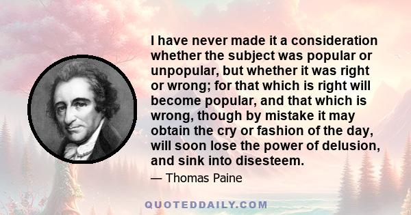 I have never made it a consideration whether the subject was popular or unpopular, but whether it was right or wrong; for that which is right will become popular, and that which is wrong, though by mistake it may obtain 