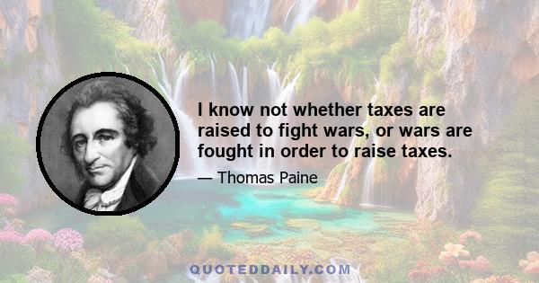 I know not whether taxes are raised to fight wars, or wars are fought in order to raise taxes.