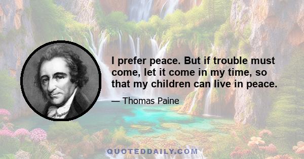 I prefer peace. But if trouble must come, let it come in my time, so that my children can live in peace.