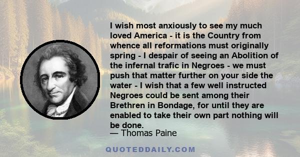 I wish most anxiously to see my much loved America - it is the Country from whence all reformations must originally spring - I despair of seeing an Abolition of the infernal trafic in Negroes - we must push that matter