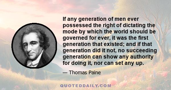 If any generation of men ever possessed the right of dictating the mode by which the world should be governed for ever, it was the first generation that existed; and if that generation did it not, no succeeding