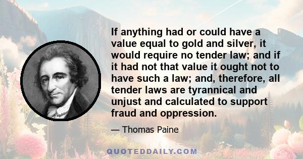 If anything had or could have a value equal to gold and silver, it would require no tender law; and if it had not that value it ought not to have such a law; and, therefore, all tender laws are tyrannical and unjust and 