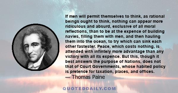 If men will permit themselves to think, as rational beings ought to think, nothing can appear more ridiculous and absurd, exclusive of all moral reflections, than to be at the expence of building navies, filling them