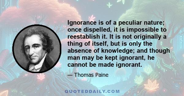 Ignorance is of a peculiar nature; once dispelled, it is impossible to reestablish it. It is not originally a thing of itself, but is only the absence of knowledge; and though man may be kept ignorant, he cannot be made 