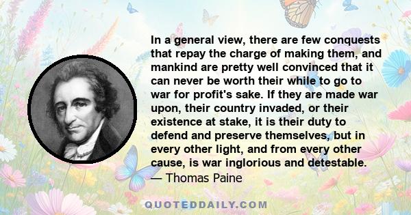 In a general view, there are few conquests that repay the charge of making them, and mankind are pretty well convinced that it can never be worth their while to go to war for profit's sake. If they are made war upon,