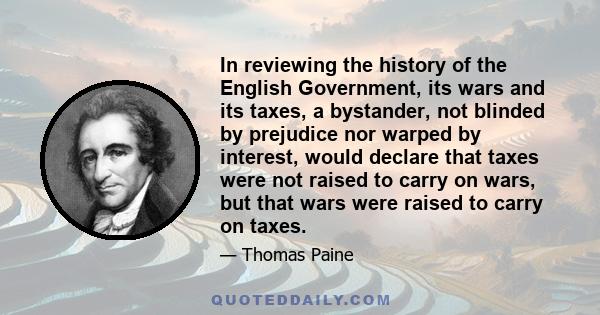 In reviewing the history of the English Government, its wars and its taxes, a bystander, not blinded by prejudice nor warped by interest, would declare that taxes were not raised to carry on wars, but that wars were