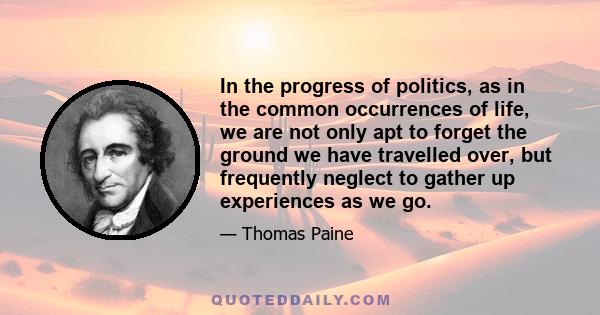 In the progress of politics, as in the common occurrences of life, we are not only apt to forget the ground we have travelled over, but frequently neglect to gather up experiences as we go.