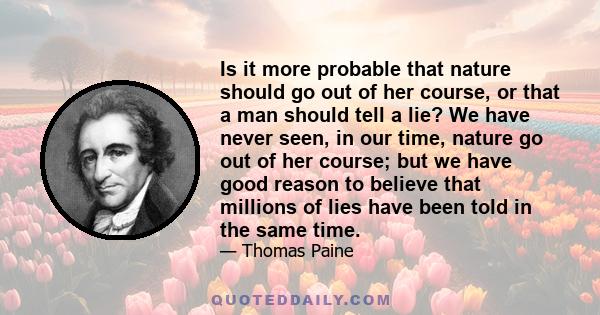 Is it more probable that nature should go out of her course, or that a man should tell a lie? We have never seen, in our time, nature go out of her course; but we have good reason to believe that millions of lies have