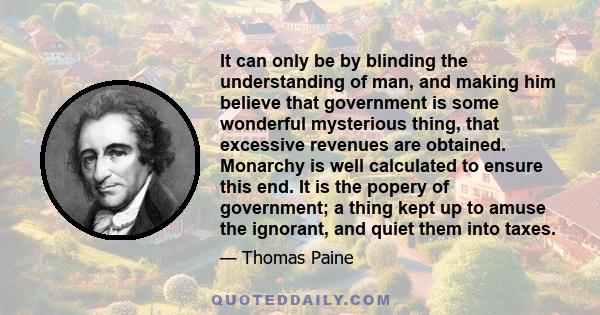 It can only be by blinding the understanding of man, and making him believe that government is some wonderful mysterious thing, that excessive revenues are obtained. Monarchy is well calculated to ensure this end. It is 