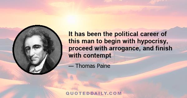 It has been the political career of this man to begin with hypocrisy, proceed with arrogance, and finish with contempt