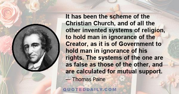 It has been the scheme of the Christian Church, and of all the other invented systems of religion, to hold man in ignorance of the Creator, as it is of Government to hold man in ignorance of his rights. The systems of