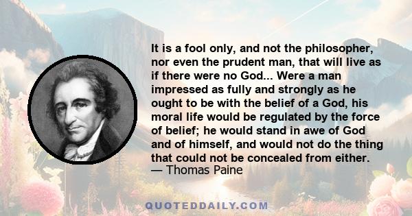 It is a fool only, and not the philosopher, nor even the prudent man, that will live as if there were no God... Were a man impressed as fully and strongly as he ought to be with the belief of a God, his moral life would 