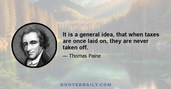 It is a general idea, that when taxes are once laid on, they are never taken off.