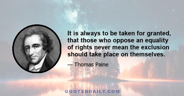 It is always to be taken for granted, that those who oppose an equality of rights never mean the exclusion should take place on themselves.