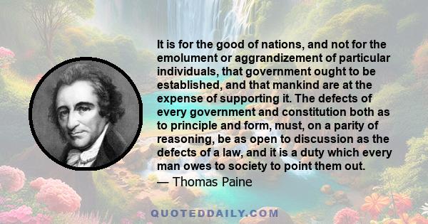 It is for the good of nations, and not for the emolument or aggrandizement of particular individuals, that government ought to be established, and that mankind are at the expense of supporting it. The defects of every