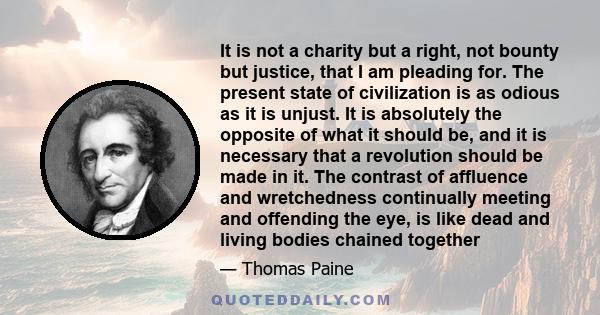 It is not a charity but a right, not bounty but justice, that I am pleading for. The present state of civilization is as odious as it is unjust. It is absolutely the opposite of what it should be, and it is necessary